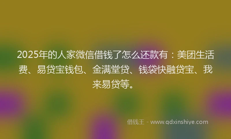 2025年的人家微信借钱了怎么还款有：美团生活费、易贷宝钱包、金满堂贷、钱袋快融贷宝、我来易贷等。