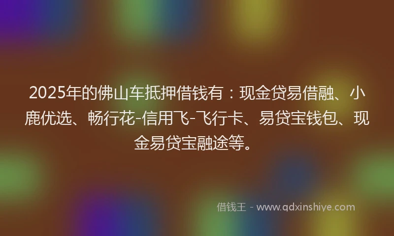 2025年的佛山车抵押借钱有：现金贷易借融、小鹿优选、畅行花-信用飞-飞行卡、易贷宝钱包、现金易贷宝融途等。