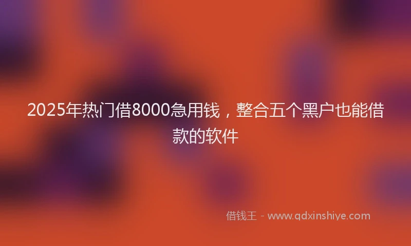 2025年热门借8000急用钱，整合五个黑户也能借款的软件