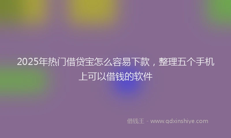 2025年热门借贷宝怎么容易下款，整理五个手机上可以借钱的软件