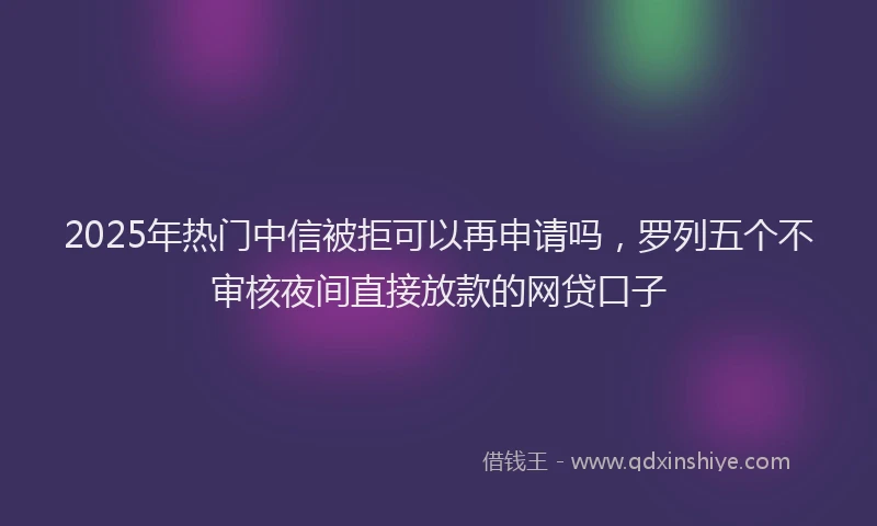 2025年热门中信被拒可以再申请吗,罗列五个不审核夜间直接放款的网贷口子