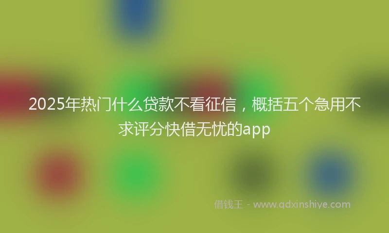 2025年热门什么贷款不看征信,概括五个急用不求评分快借无忧的app