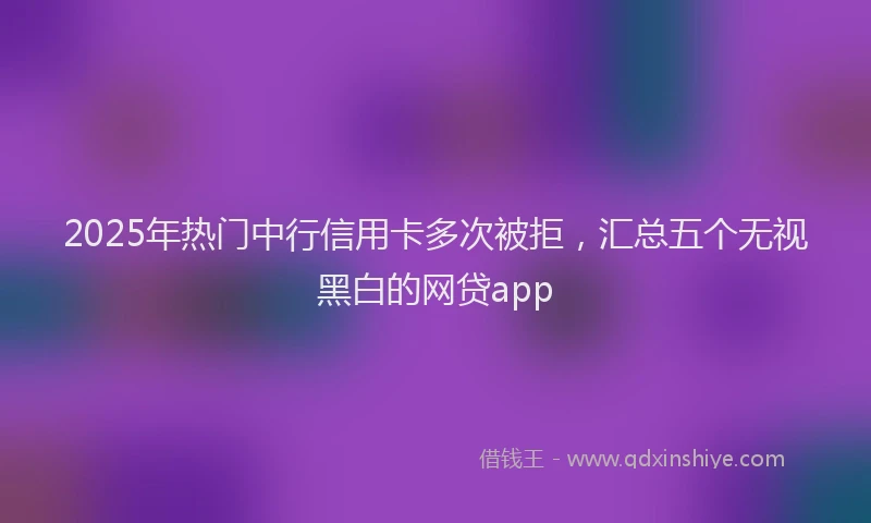 2025年热门中行信用卡多次被拒，汇总五个无视黑白的网贷app