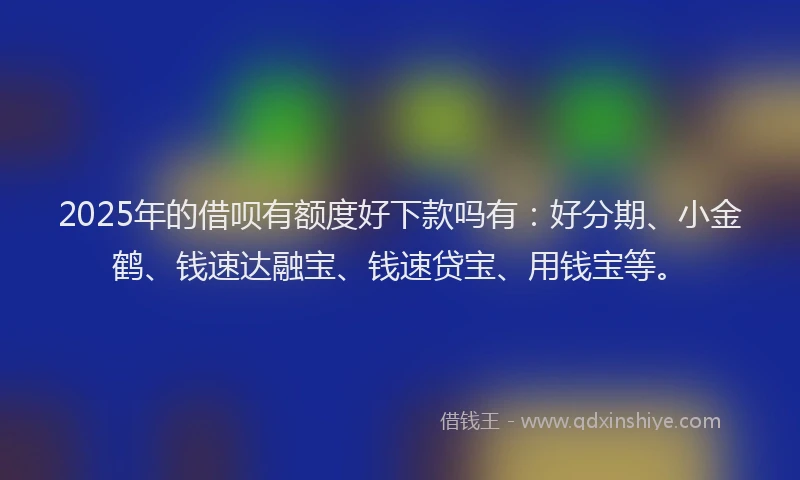 2025年的借呗有额度好下款吗有：好分期、小金鹤、钱速达融宝、钱速贷宝、用钱宝等。