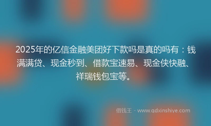 2025年的亿信金融美团好下款吗是真的吗有：钱满满贷、现金秒到、借款宝速易、现金侠快融、祥瑞钱包宝等。