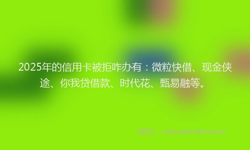 2025年的信用卡被拒咋办有：微粒快借、现金侠途、你我贷借款、时代花、甄易融等。