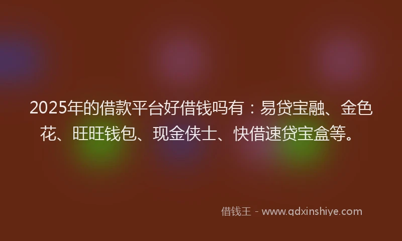 2025年的借款平台好借钱吗有：易贷宝融、金色花、旺旺钱包、现金侠士、快借速贷宝盒等。