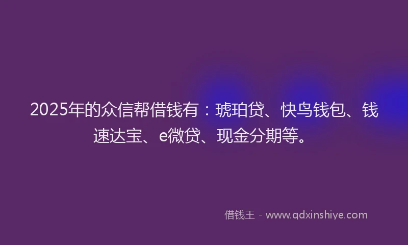 2025年的众信帮借钱有：琥珀贷、快鸟钱包、钱速达宝、e微贷、现金分期等。