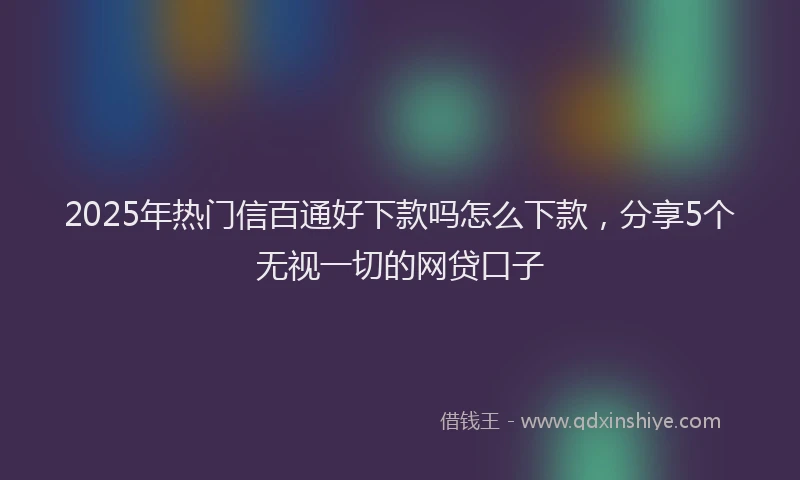 2025年热门信百通好下款吗怎么下款，分享5个无视一切的网贷口子
