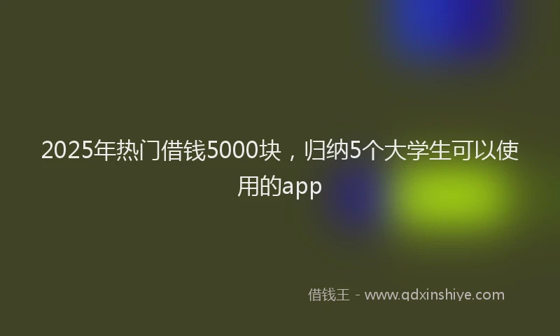 2025年热门借钱5000块，归纳5个大学生可以使用的app