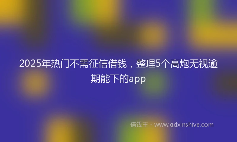 2025年热门不需征信借钱，整理5个高炮无视逾期能下的app