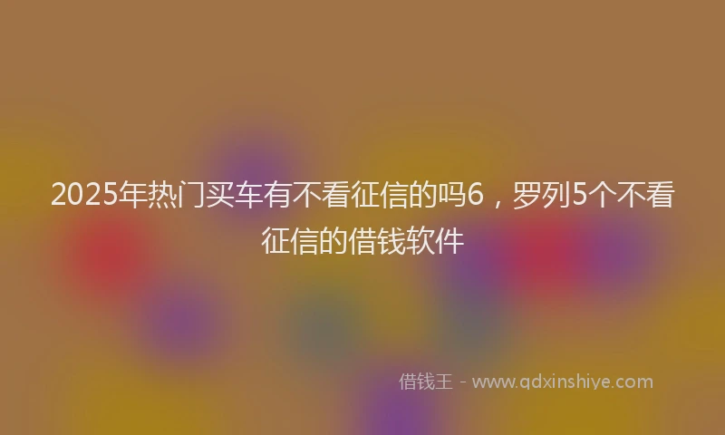2025年热门买车有不看征信的吗6，罗列5个不看征信的借钱软件