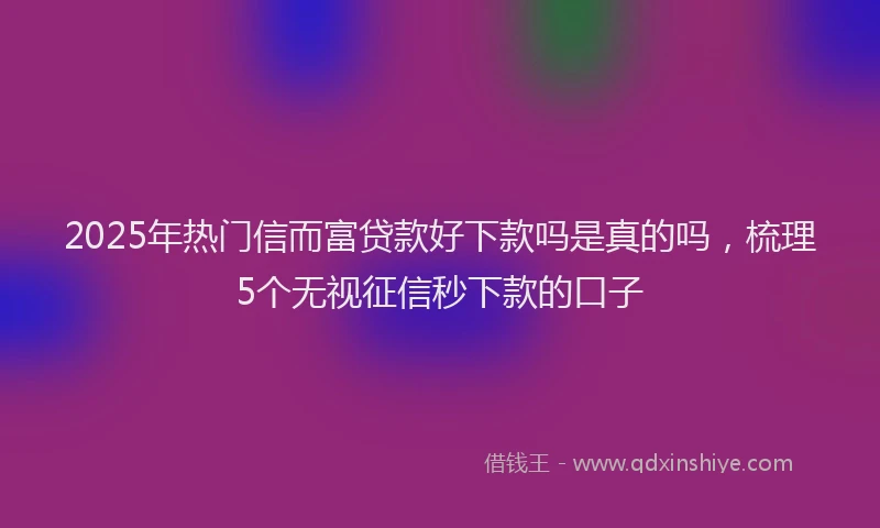 2025年热门信而富贷款好下款吗是真的吗，梳理5个无视征信秒下款的口子