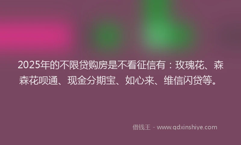 2025年的不限贷购房是不看征信有：玫瑰花、森森花呗通、现金分期宝、如心来、维信闪贷等。