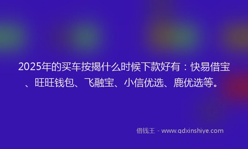 2025年的买车按揭什么时候下款好有：快易借宝、旺旺钱包、飞融宝、小信优选、鹿优选等。