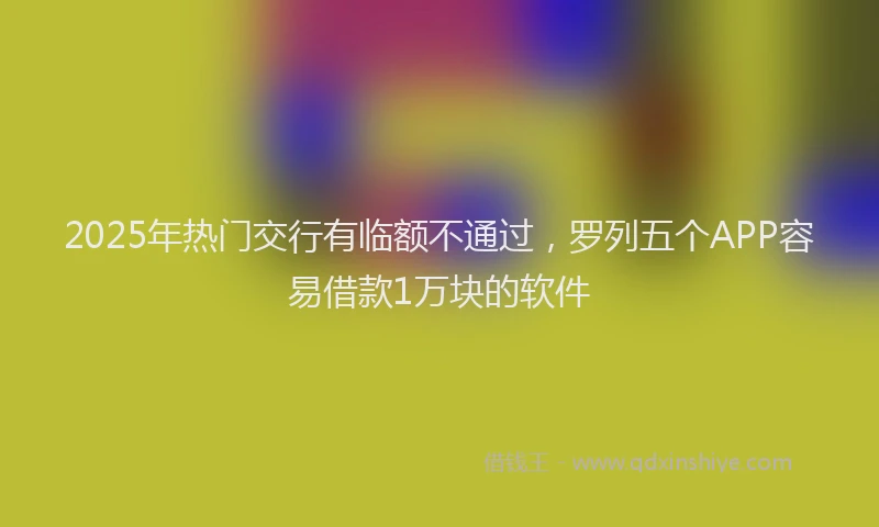2025年热门交行有临额不通过，罗列五个APP容易借款1万块的软件