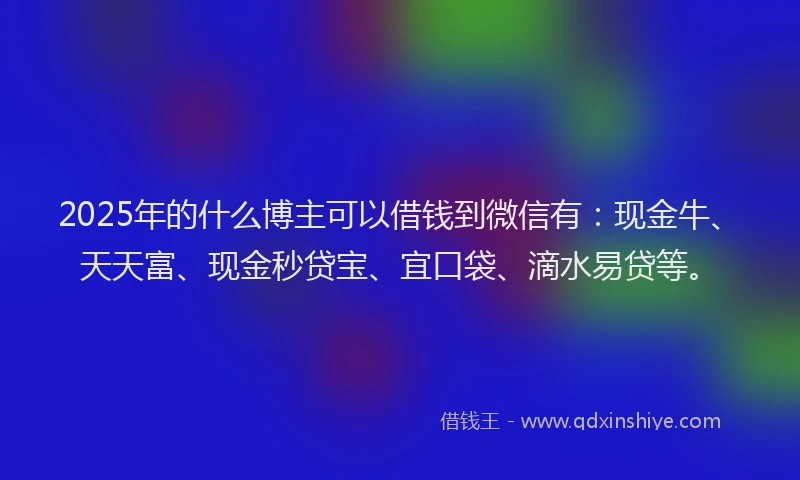 2025年的什么博主可以借钱到微信有：现金牛、天天富、现金秒贷宝、宜口袋、滴水易贷等。