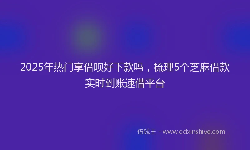 2025年热门享借呗好下款吗，梳理5个芝麻借款实时到账速借平台