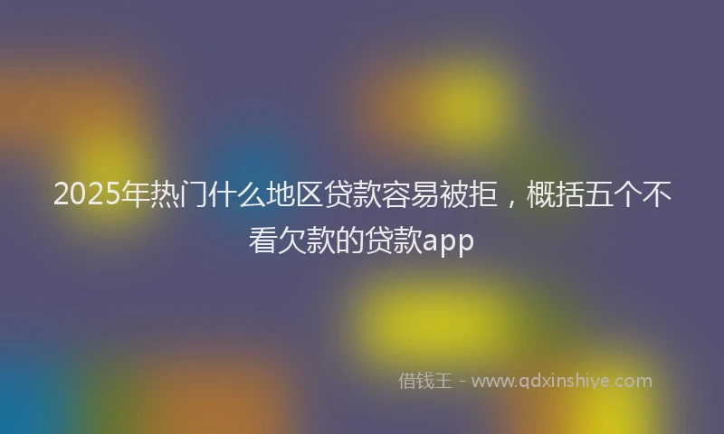 2025年热门什么地区贷款容易被拒，概括五个不看欠款的贷款app