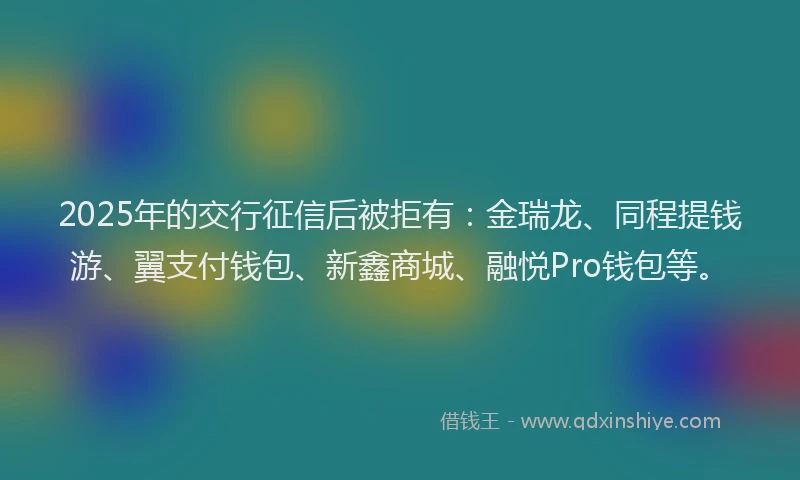 2025年的交行征信后被拒有：金瑞龙、同程提钱游、翼支付钱包、新鑫商城、融悦Pro钱包等。