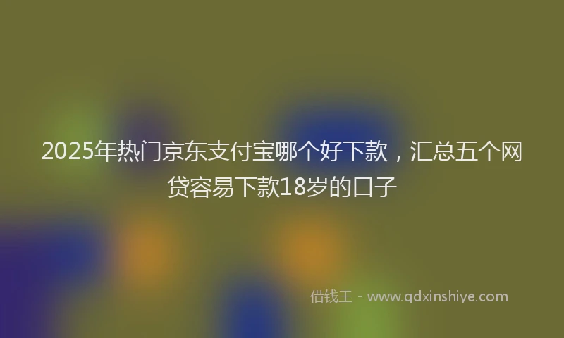 2025年热门京东支付宝哪个好下款，汇总五个网贷容易下款18岁的口子