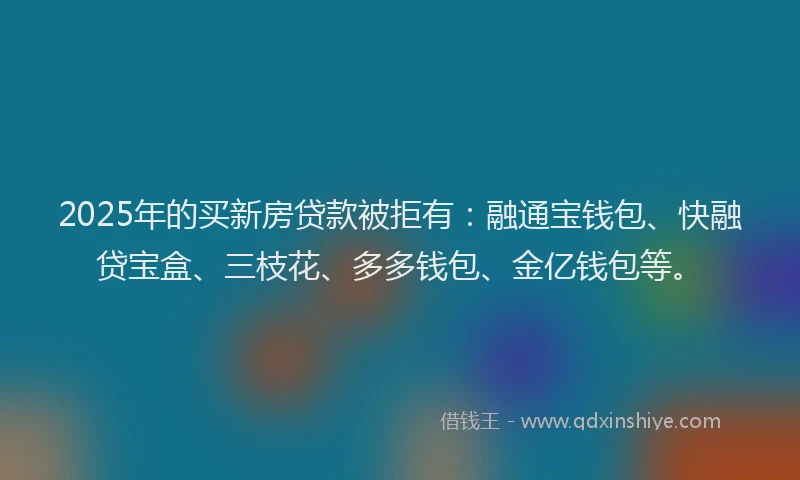 2025年的买新房贷款被拒有：融通宝钱包、快融贷宝盒、三枝花、多多钱包、金亿钱包等。
