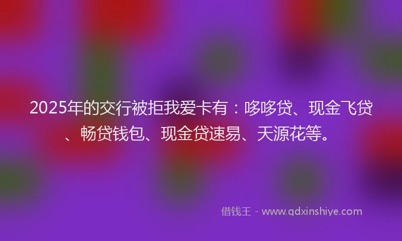 2025年的交行被拒我爱卡有：哆哆贷、现金飞贷、畅贷钱包、现金贷速易、天源花等。
