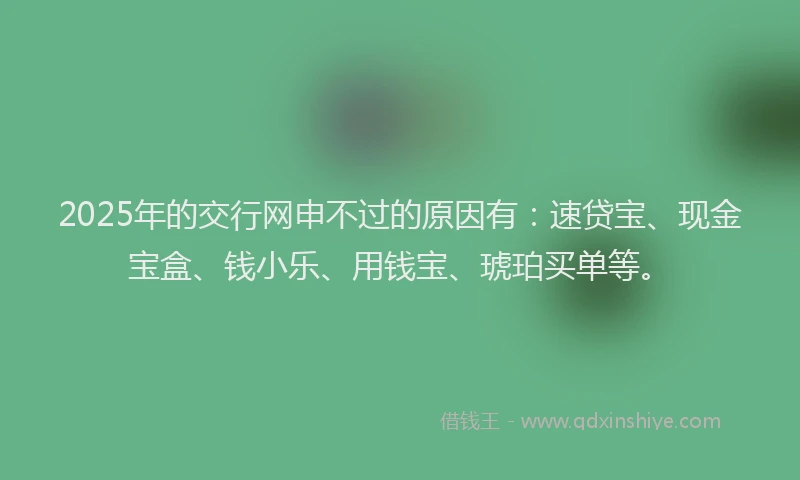 2025年的交行网申不过的原因有：速贷宝、现金宝盒、钱小乐、用钱宝、琥珀买单等。