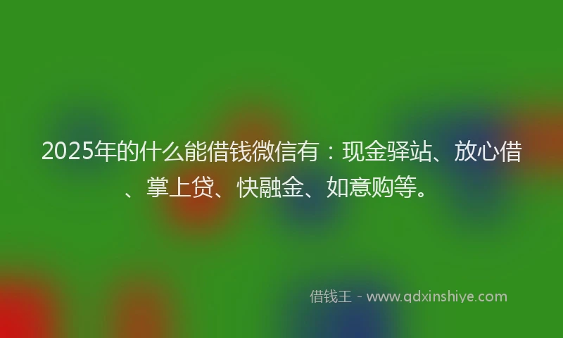 2025年的什么能借钱微信有：现金驿站、放心借、掌上贷、快融金、如意购等。