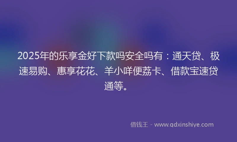 2025年的乐享金好下款吗安全吗有：通天贷、极速易购、惠享花花、羊小咩便荔卡、借款宝速贷通等。