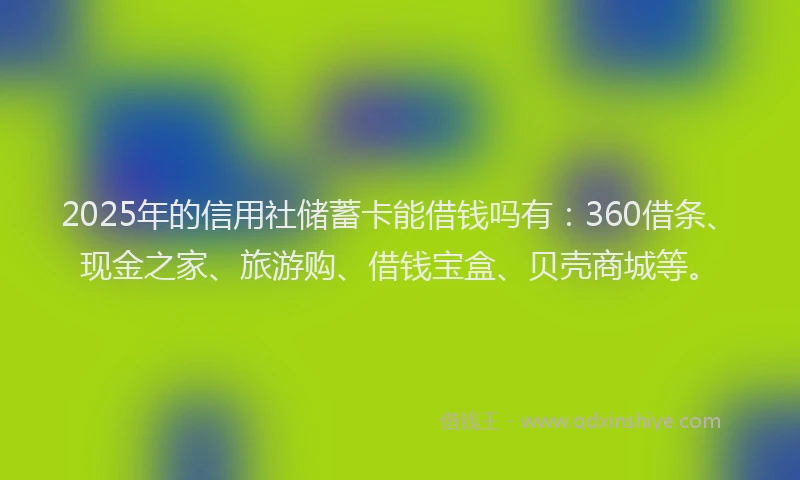 2025年的信用社储蓄卡能借钱吗有：360借条、现金之家、旅游购、借钱宝盒、贝壳商城等。