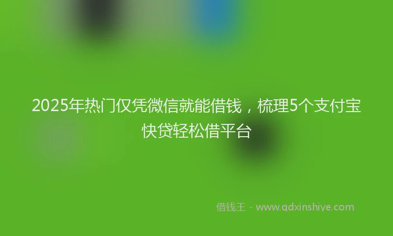 2025年热门仅凭微信就能借钱，梳理5个支付宝快贷轻松借平台