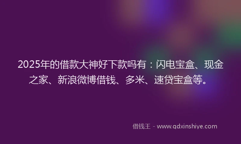 2025年的借款大神好下款吗有：闪电宝盒、现金之家、新浪微博借钱、多米、速贷宝盒等。