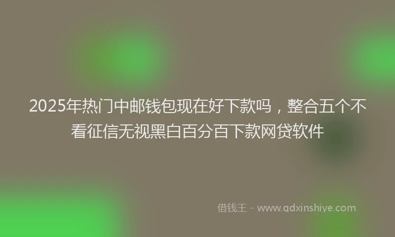 2025年热门中邮钱包现在好下款吗，整合五个不看征信无视黑白百分百下款网贷软件
