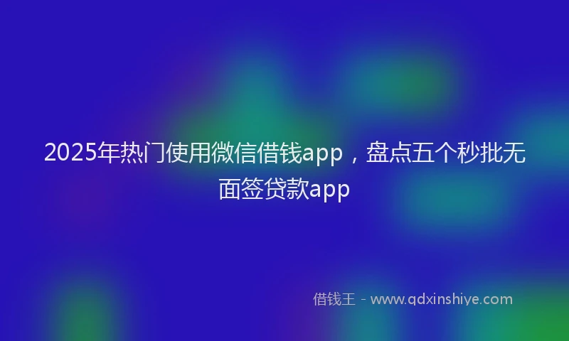 2025年热门使用微信借钱app，盘点五个秒批无面签贷款app