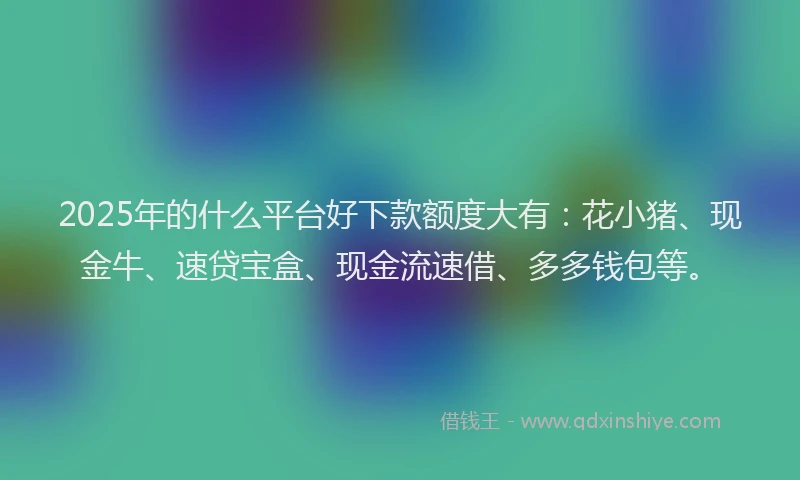 2025年的什么平台好下款额度大有：花小猪、现金牛、速贷宝盒、现金流速借、多多钱包等。