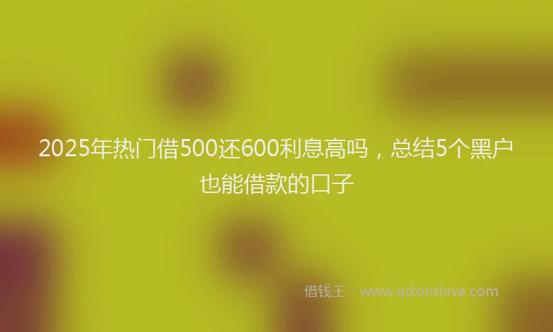 2025年热门借500还600利息高吗，总结5个黑户也能借款的口子