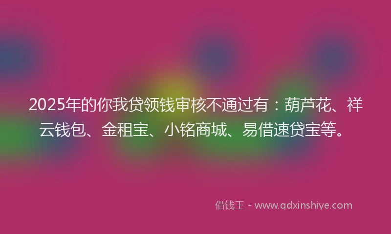 2025年的你我贷领钱审核不通过有：葫芦花、祥云钱包、金租宝、小铭商城、易借速贷宝等。