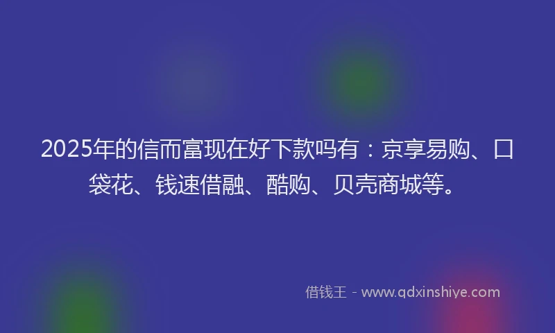 2025年的信而富现在好下款吗有：京享易购、口袋花、钱速借融、酷购、贝壳商城等。