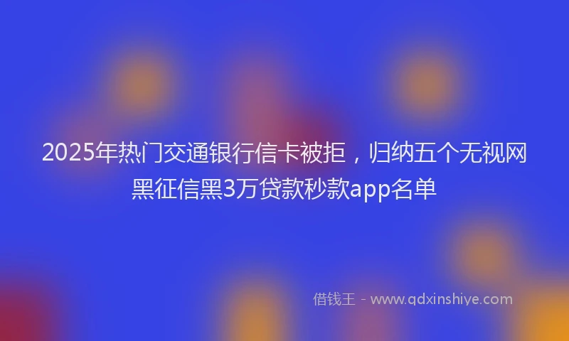 2025年热门交通银行信卡被拒，归纳五个无视网黑征信黑3万贷款秒款app名单