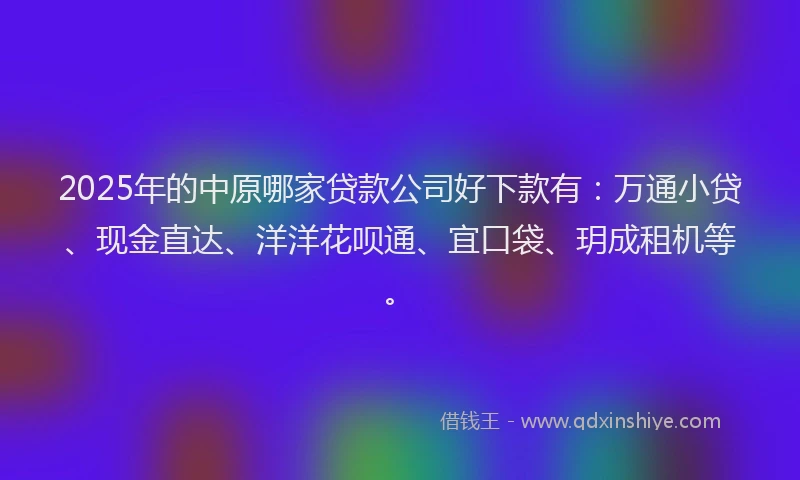 2025年的中原哪家贷款公司好下款有：万通小贷、现金直达、洋洋花呗通、宜口袋、玥成租机等。