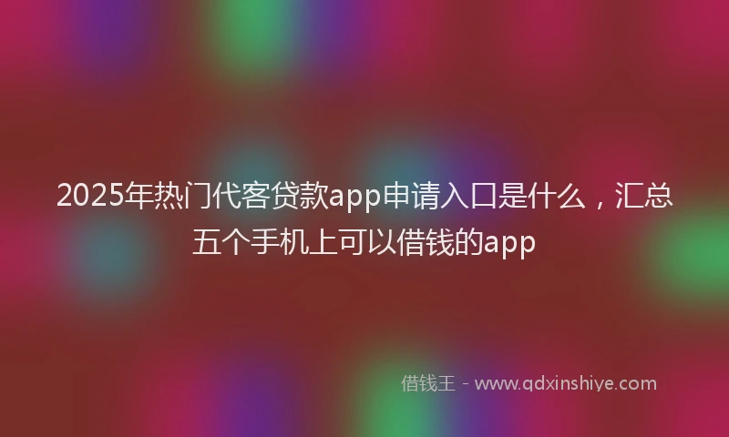 2025年热门代客贷款app申请入口是什么，汇总五个手机上可以借钱的app