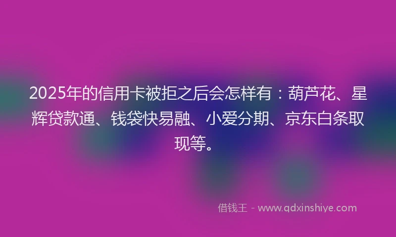 2025年的信用卡被拒之后会怎样有：葫芦花、星辉贷款通、钱袋快易融、小爱分期、京东白条取现等。
