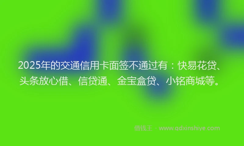 2025年的交通信用卡面签不通过有：快易花贷、头条放心借、信贷通、金宝盒贷、小铭商城等。