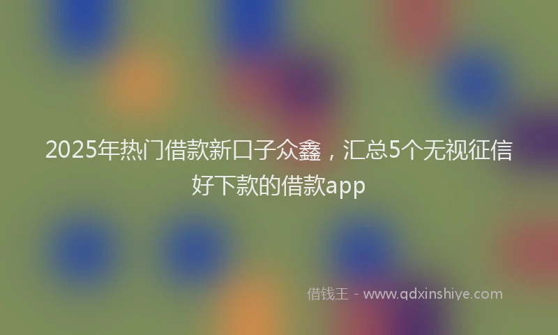 2025年热门借款新口子众鑫，汇总5个无视征信好下款的借款app