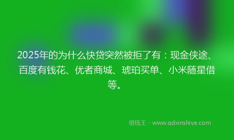 2025年的为什么快贷突然被拒了有：现金侠途、百度有钱花、优者商城、琥珀买单、小米随星借等。