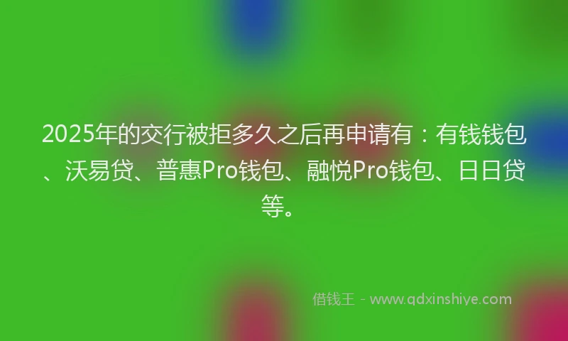 2025年的交行被拒多久之后再申请有：有钱钱包、沃易贷、普惠Pro钱包、融悦Pro钱包、日日贷等。