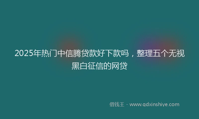 2025年热门中信腾贷款好下款吗，整理五个无视黑白征信的网贷