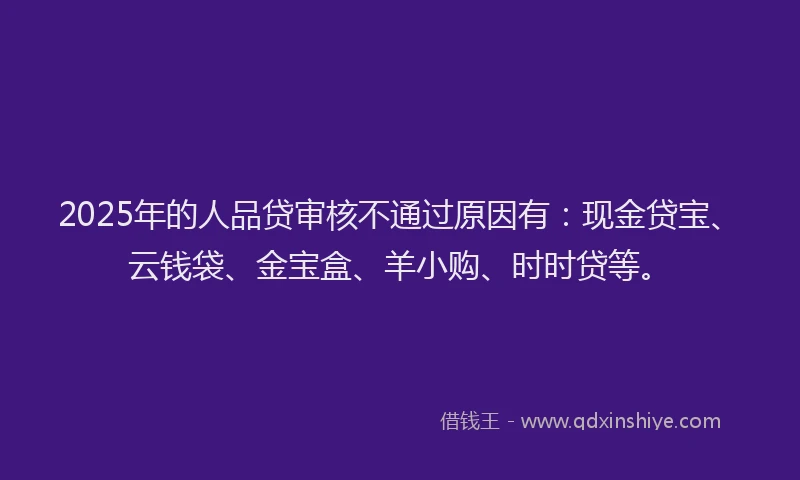 2025年的人品贷审核不通过原因有：现金贷宝、云钱袋、金宝盒、羊小购、时时贷等。