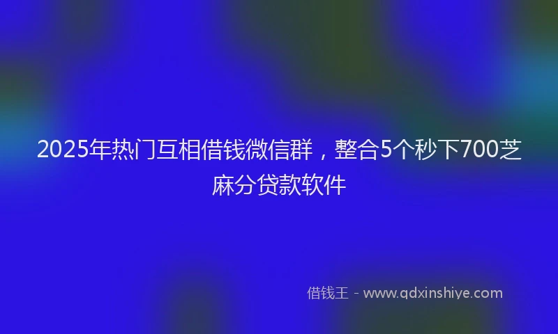 2025年热门互相借钱微信群，整合5个秒下700芝麻分贷款软件